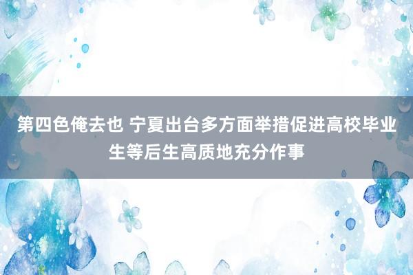 第四色俺去也 宁夏出台多方面举措促进高校毕业生等后生高质地充分作事