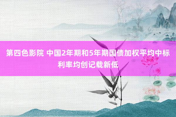 第四色影院 中国2年期和5年期国债加权平均中标利率均创记载新低