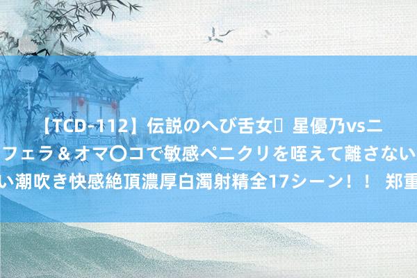 【TCD-112】伝説のへび舌女・星優乃vsニューハーフ4時間 最高のフェラ＆オマ〇コで敏感ペニクリを咥えて離さない潮吹き快感絶頂濃厚白濁射精全17シーン！！ 郑重！国际还有一大潜在利空