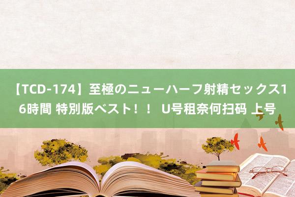 【TCD-174】至極のニューハーフ射精セックス16時間 特別版ベスト！！ U号租奈何扫码 上号