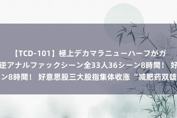 【TCD-101】極上デカマラニューハーフがガン掘り前立腺直撃快感逆アナルファックシーン全33人36シーン8時間！ 好意思股三大股指集体收涨 “减肥药双雄”延续大涨
