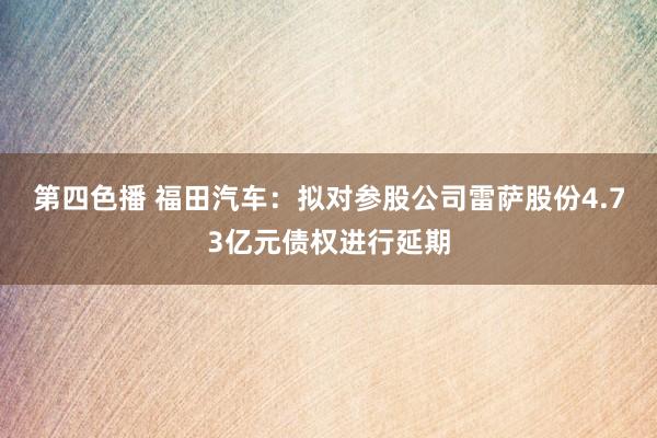 第四色播 福田汽车：拟对参股公司雷萨股份4.73亿元债权进行延期