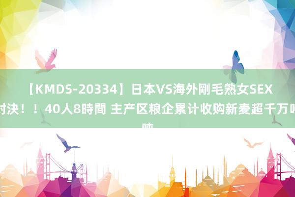 【KMDS-20334】日本VS海外剛毛熟女SEX対決！！40人8時間 主产区粮企累计收购新麦超千万吨