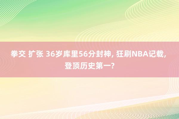 拳交 扩张 36岁库里56分封神， 狂刷NBA记载， 登顶历史第一?