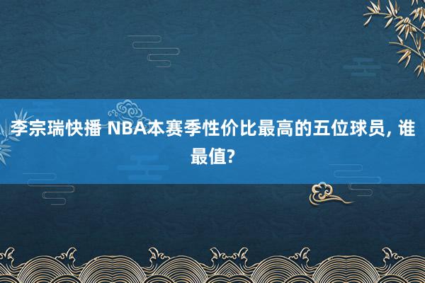李宗瑞快播 NBA本赛季性价比最高的五位球员， 谁最值?