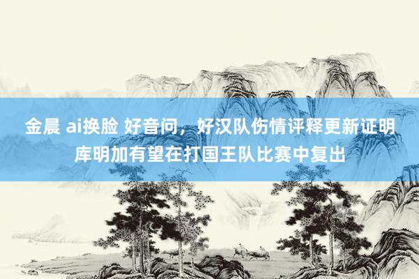 金晨 ai换脸 好音问，好汉队伤情评释更新证明库明加有望在打国王队比赛中复出
