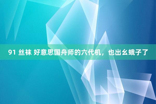 91 丝袜 好意思国舟师的六代机，也出幺蛾子了