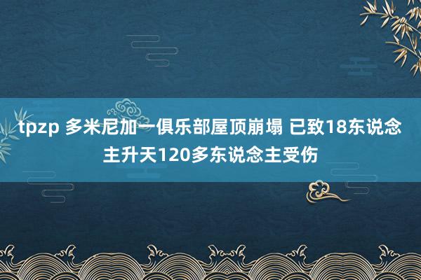 tpzp 多米尼加一俱乐部屋顶崩塌 已致18东说念主升天120多东说念主受伤