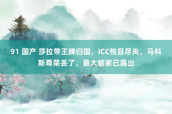 91 国产 莎拉带王牌归国，ICC悦目尽失，马科斯尊荣丢了，最大输家已露出