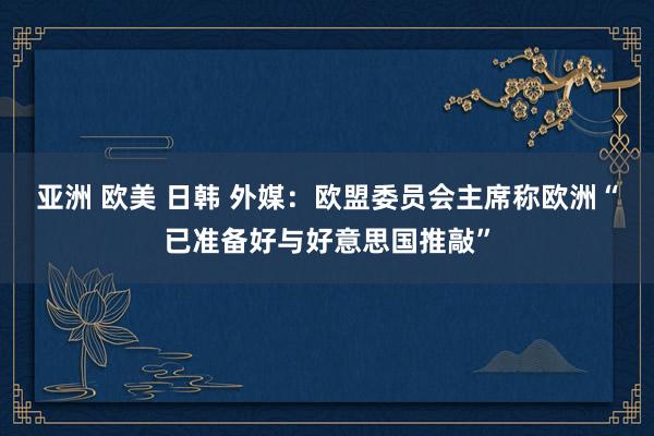 亚洲 欧美 日韩 外媒：欧盟委员会主席称欧洲“已准备好与好意思国推敲”