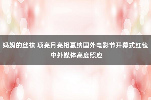 妈妈的丝袜 项亮月亮相戛纳国外电影节开幕式红毯 中外媒体高度照应