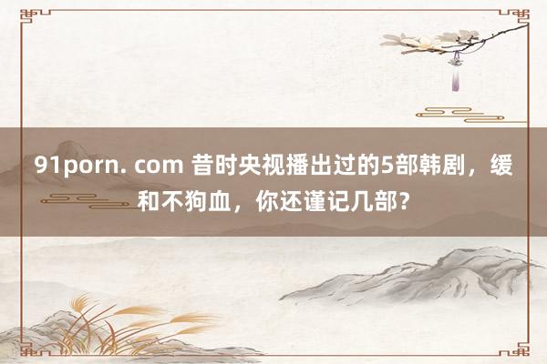 91porn. com 昔时央视播出过的5部韩剧，缓和不狗血，你还谨记几部？