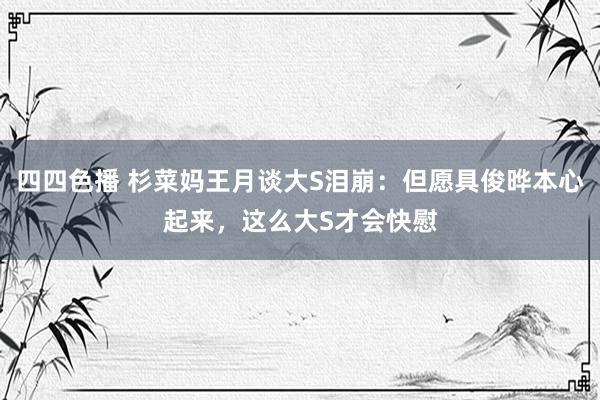 四四色播 杉菜妈王月谈大S泪崩：但愿具俊晔本心起来，这么大S才会快慰