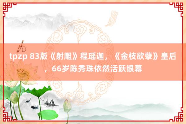 tpzp 83版《射雕》程瑶迦，《金枝欲孽》皇后，66岁陈秀珠依然活跃银幕