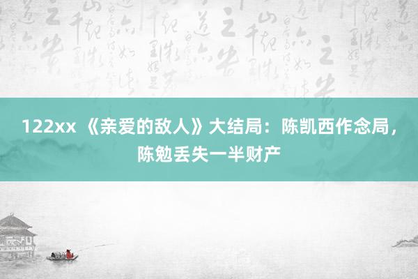 122xx 《亲爱的敌人》大结局：陈凯西作念局，陈勉丢失一半财产