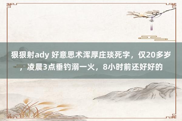 狠狠射ady 好意思术浑厚庄琰死字，仅20多岁，凌晨3点垂钓溺一火，8小时前还好好的
