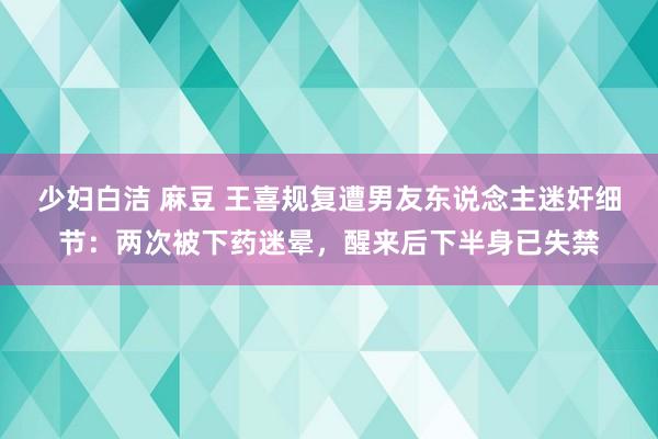 少妇白洁 麻豆 王喜规复遭男友东说念主迷奸细节：两次被下药迷晕，醒来后下半身已失禁