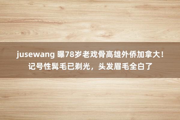jusewang 曝78岁老戏骨高雄外侨加拿大！记号性髯毛已剃光，头发眉毛全白了