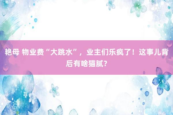 艳母 物业费“大跳水”，业主们乐疯了！这事儿背后有啥猫腻？