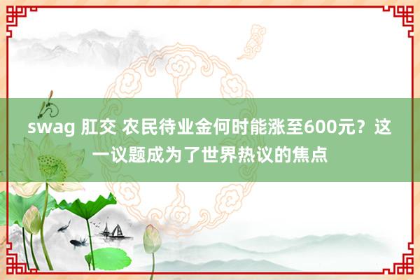 swag 肛交 农民待业金何时能涨至600元？这一议题成为了世界热议的焦点