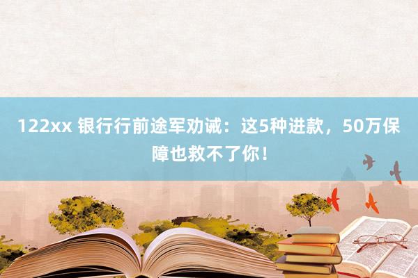 122xx 银行行前途军劝诫：这5种进款，50万保障也救不了你！