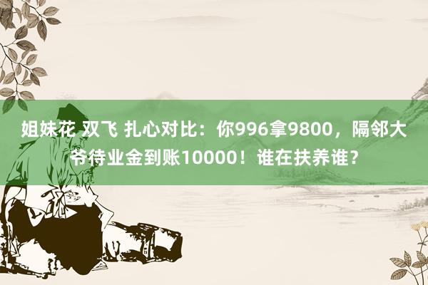 姐妹花 双飞 扎心对比：你996拿9800，隔邻大爷待业金到账10000！谁在扶养谁？