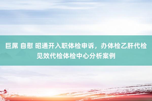巨屌 自慰 昭通开入职体检申诉，办体检乙肝代检见效代检体检中心分析案例