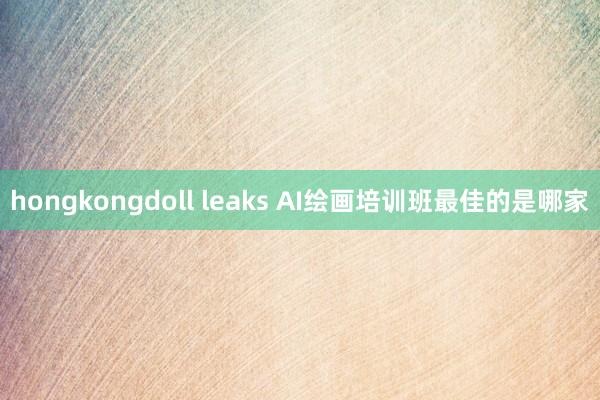 hongkongdoll leaks AI绘画培训班最佳的是哪家