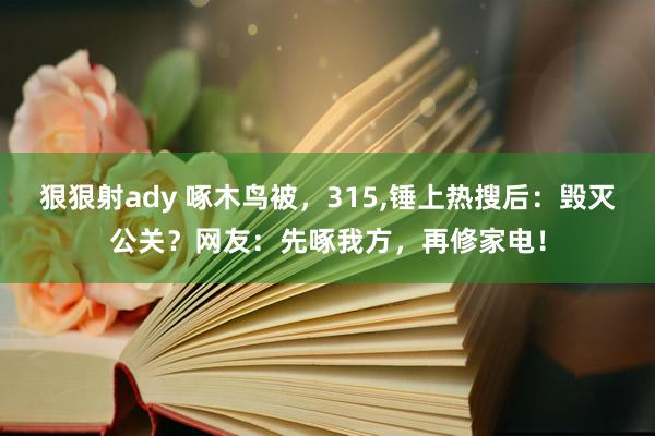 狠狠射ady 啄木鸟被，315，锤上热搜后：毁灭公关？网友：先啄我方，再修家电！