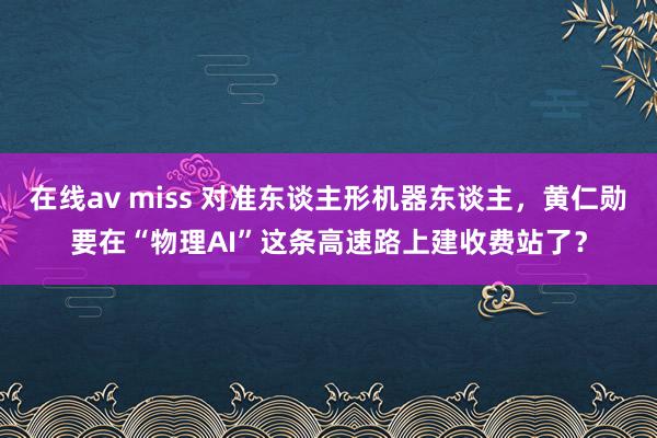 在线av miss 对准东谈主形机器东谈主，黄仁勋要在“物理AI”这条高速路上建收费站了？