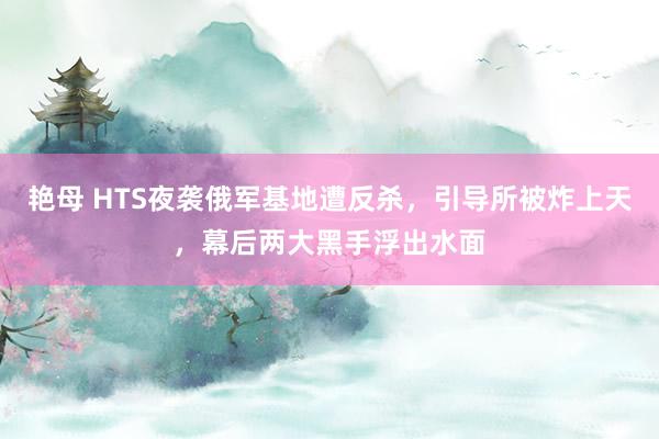 艳母 HTS夜袭俄军基地遭反杀，引导所被炸上天，幕后两大黑手浮出水面