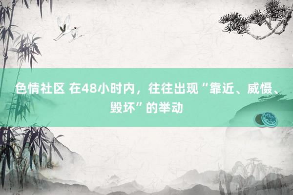 色情社区 在48小时内，往往出现“靠近、威慑、毁坏”的举动