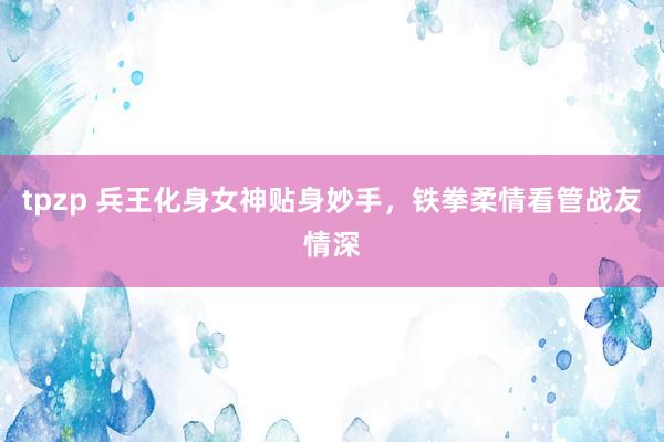 tpzp 兵王化身女神贴身妙手，铁拳柔情看管战友情深