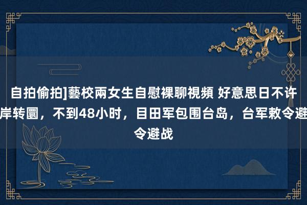 自拍偷拍]藝校兩女生自慰裸聊視頻 好意思日不许两岸转圜，不到48小时，目田军包围台岛，台军敕令避战