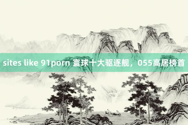 sites like 91porn 寰球十大驱逐舰，055高居榜首