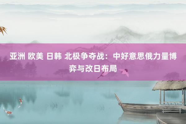 亚洲 欧美 日韩 北极争夺战：中好意思俄力量博弈与改日布局