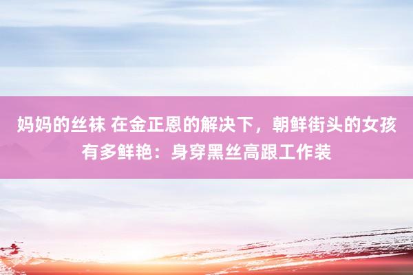妈妈的丝袜 在金正恩的解决下，朝鲜街头的女孩有多鲜艳：身穿黑丝高跟工作装