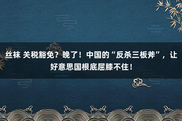 丝袜 关税豁免？晚了！中国的“反杀三板斧”，让好意思国根底屈膝不住！