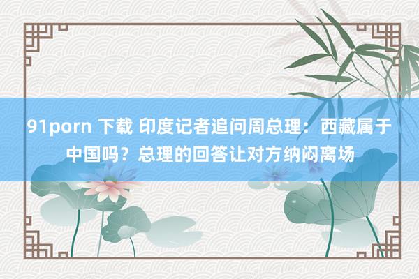 91porn 下载 印度记者追问周总理：西藏属于中国吗？总理的回答让对方纳闷离场
