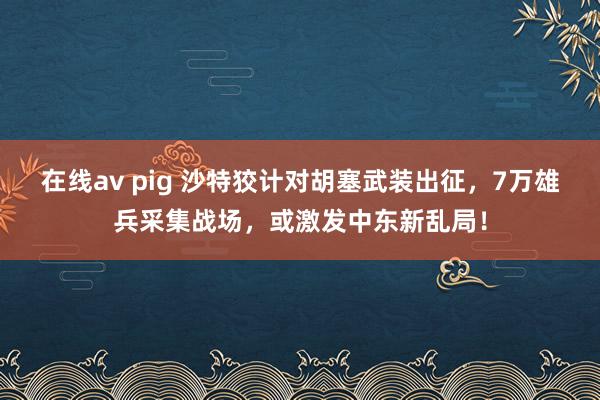 在线av pig 沙特狡计对胡塞武装出征，7万雄兵采集战场，或激发中东新乱局！