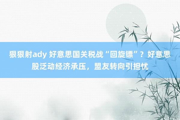 狠狠射ady 好意思国关税战“回旋镖”？好意思股泛动经济承压，盟友转向引担忧