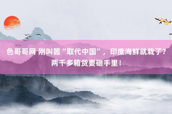 色哥哥网 刚叫嚣“取代中国”，印度海鲜就栽了？两千多箱货要砸手里！