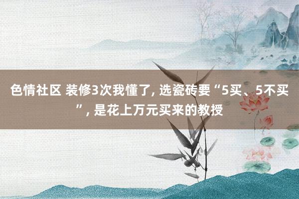 色情社区 装修3次我懂了， 选瓷砖要“5买、5不买”， 是花上万元买来的教授