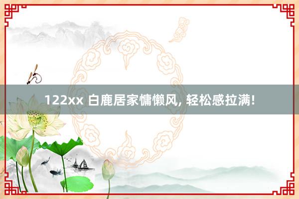 122xx 白鹿居家慵懒风， 轻松感拉满!