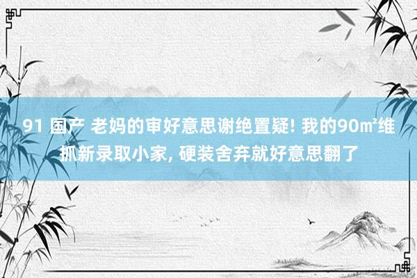 91 国产 老妈的审好意思谢绝置疑! 我的90㎡维抓新录取小家， 硬装舍弃就好意思翻了