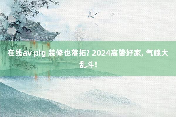 在线av pig 装修也落拓? 2024高赞好家， 气魄大乱斗!