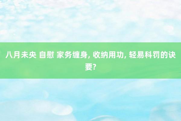 八月未央 自慰 家务缠身， 收纳用功， 轻易科罚的诀要?