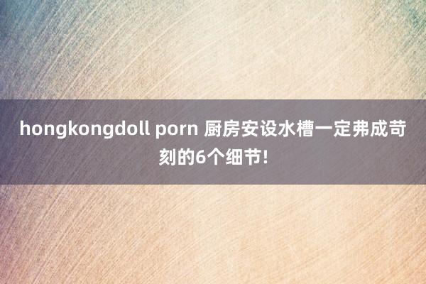 hongkongdoll porn 厨房安设水槽一定弗成苛刻的6个细节!