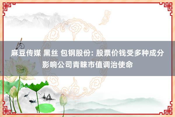 麻豆传媒 黑丝 包钢股份: 股票价钱受多种成分影响公司青睐市值调治使命
