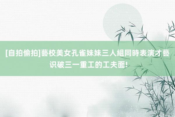 [自拍偷拍]藝校美女孔雀妹妹三人組同時表演才藝 识破三一重工的工夫面!